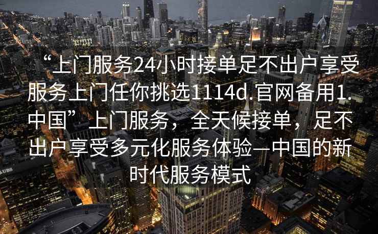 “上門(mén)服務(wù)24小時(shí)接單足不出戶(hù)享受服務(wù)上門(mén)任你挑選1114d.官網(wǎng)備用1.中國(guó)”上門(mén)服務(wù)，全天候接單，足不出戶(hù)享受多元化服務(wù)體驗(yàn)—中國(guó)的新時(shí)代服務(wù)模式
