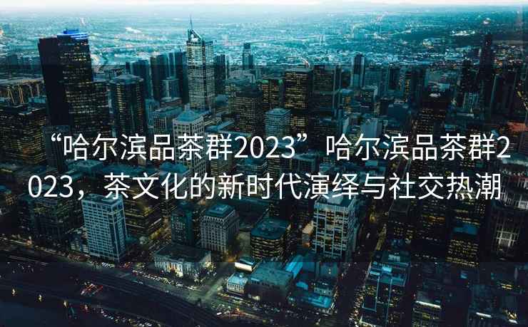 “哈爾濱品茶群2023”哈爾濱品茶群2023，茶文化的新時代演繹與社交熱潮