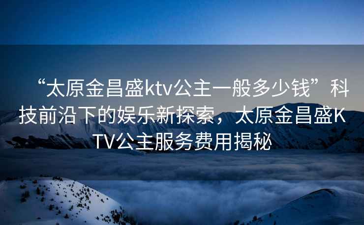 “太原金昌盛ktv公主一般多少錢”科技前沿下的娛樂新探索，太原金昌盛KTV公主服務(wù)費用揭秘