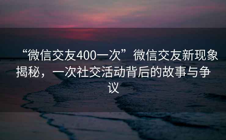 “微信交友400一次”微信交友新現(xiàn)象揭秘，一次社交活動(dòng)背后的故事與爭(zhēng)議