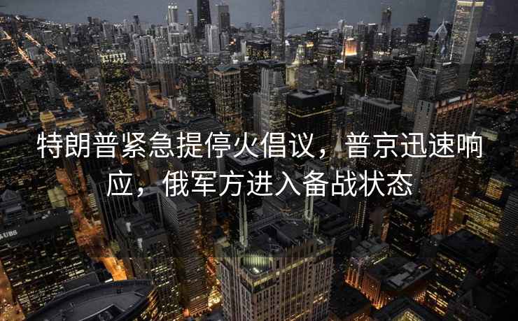 特朗普緊急提停火倡議，普京迅速響應(yīng)，俄軍方進(jìn)入備戰(zhàn)狀態(tài)