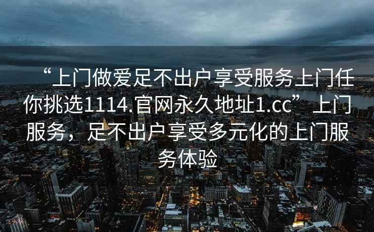 “上門做愛足不出戶享受服務(wù)上門任你挑選1114.官網(wǎng)永久地址1.cc”上門服務(wù)，足不出戶享受多元化的上門服務(wù)體驗