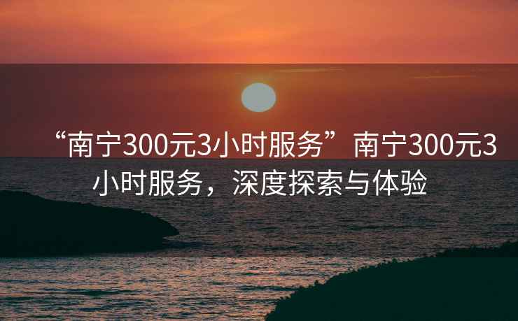 “南寧300元3小時(shí)服務(wù)”南寧300元3小時(shí)服務(wù)，深度探索與體驗(yàn)