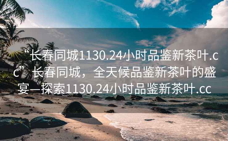 “長(zhǎng)春同城1130.24小時(shí)品鑒新茶葉.cc”長(zhǎng)春同城，全天候品鑒新茶葉的盛宴—探索1130.24小時(shí)品鑒新茶葉.cc