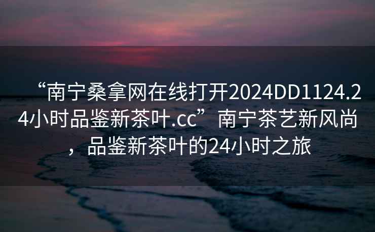 “南寧桑拿網(wǎng)在線打開2024DD1124.24小時品鑒新茶葉.cc”南寧茶藝新風尚，品鑒新茶葉的24小時之旅