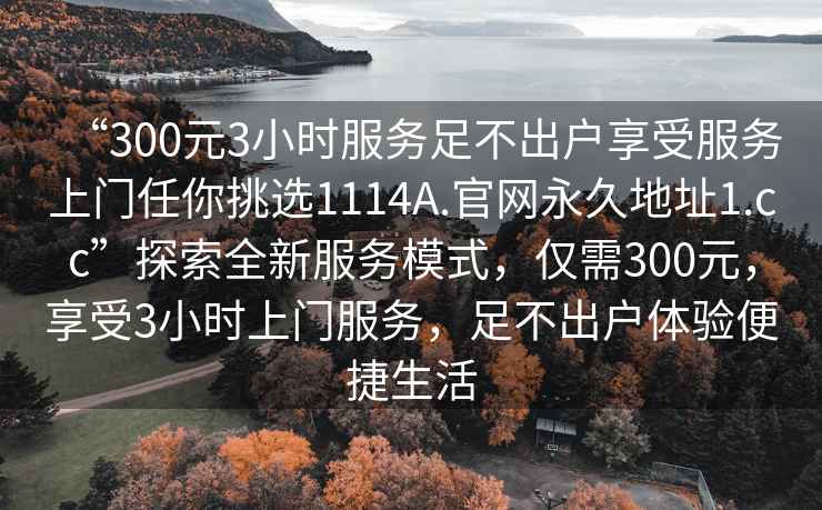 “300元3小時服務(wù)足不出戶享受服務(wù)上門任你挑選1114A.官網(wǎng)永久地址1.cc”探索全新服務(wù)模式，僅需300元，享受3小時上門服務(wù)，足不出戶體驗便捷生活