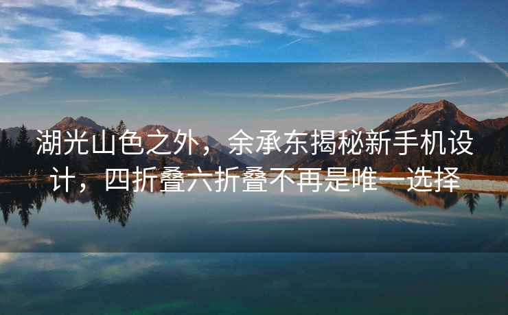 湖光山色之外，余承東揭秘新手機(jī)設(shè)計(jì)，四折疊六折疊不再是唯一選擇