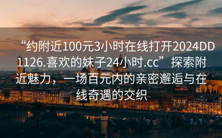 “約附近100元3小時在線打開2024DD1126.喜歡的妹子24小時.cc”探索附近魅力，一場百元內(nèi)的親密邂逅與在線奇遇的交織