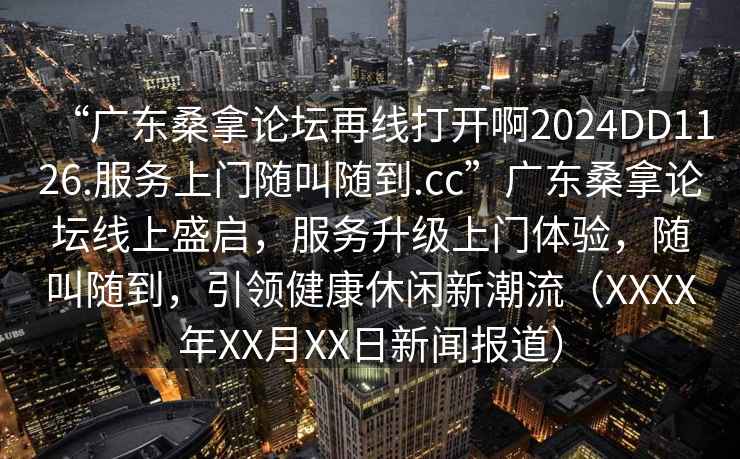 “廣東桑拿論壇再線打開啊2024DD1126.服務(wù)上門隨叫隨到.cc”廣東桑拿論壇線上盛啟，服務(wù)升級上門體驗(yàn)，隨叫隨到，引領(lǐng)健康休閑新潮流（XXXX年XX月XX日新聞報道）