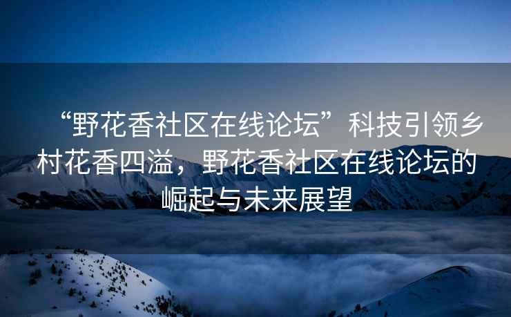 “野花香社區(qū)在線論壇”科技引領(lǐng)鄉(xiāng)村花香四溢，野花香社區(qū)在線論壇的崛起與未來展望