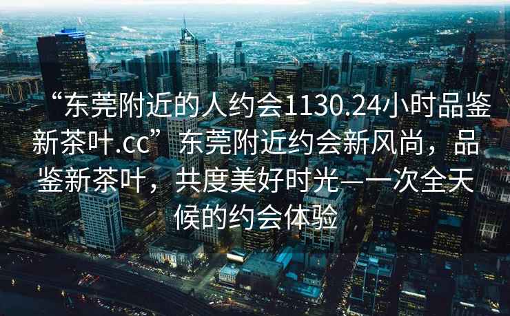“東莞附近的人約會1130.24小時(shí)品鑒新茶葉.cc”東莞附近約會新風(fēng)尚，品鑒新茶葉，共度美好時(shí)光—一次全天候的約會體驗(yàn)