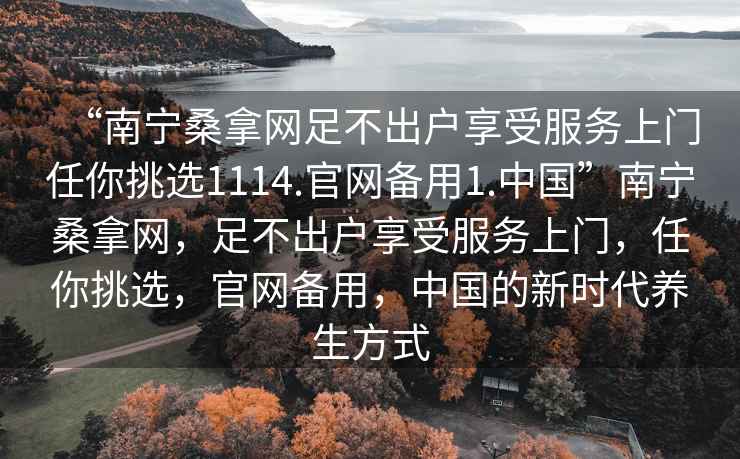“南寧桑拿網(wǎng)足不出戶享受服務(wù)上門任你挑選1114.官網(wǎng)備用1.中國”南寧桑拿網(wǎng)，足不出戶享受服務(wù)上門，任你挑選，官網(wǎng)備用，中國的新時代養(yǎng)生方式