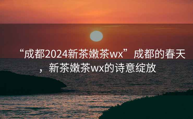 “成都2024新茶嫩茶wx”成都的春天，新茶嫩茶wx的詩意綻放
