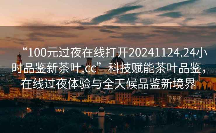 “100元過夜在線打開20241124.24小時品鑒新茶葉.cc”科技賦能茶葉品鑒，在線過夜體驗與全天候品鑒新境界