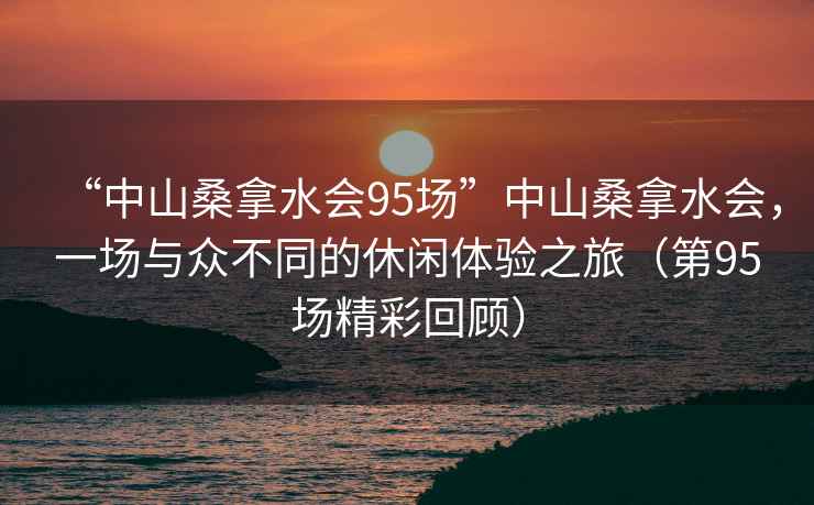 “中山桑拿水會(huì)95場(chǎng)”中山桑拿水會(huì)，一場(chǎng)與眾不同的休閑體驗(yàn)之旅（第95場(chǎng)精彩回顧）
