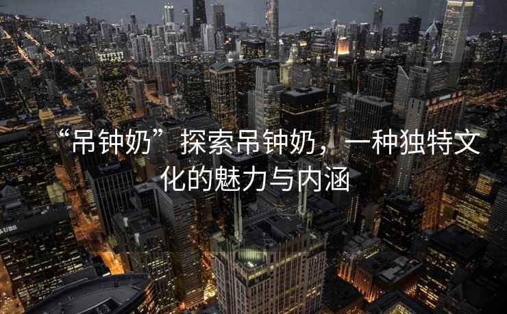 “吊鐘奶”探索吊鐘奶，一種獨特文化的魅力與內(nèi)涵