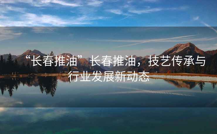 “長(zhǎng)春推油”長(zhǎng)春推油，技藝傳承與行業(yè)發(fā)展新動(dòng)態(tài)