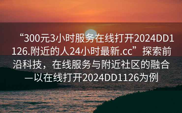 “300元3小時(shí)服務(wù)在線打開(kāi)2024DD1126.附近的人24小時(shí)最新.cc”探索前沿科技，在線服務(wù)與附近社區(qū)的融合—以在線打開(kāi)2024DD1126為例