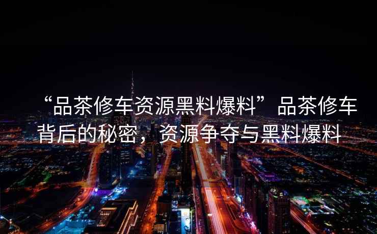 “品茶修車資源黑料爆料”品茶修車背后的秘密，資源爭奪與黑料爆料