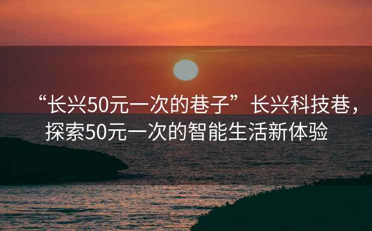 “長(zhǎng)興50元一次的巷子”長(zhǎng)興科技巷，探索50元一次的智能生活新體驗(yàn)