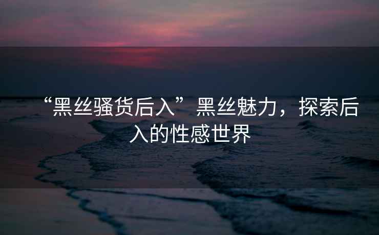 “黑絲騷貨后入”黑絲魅力，探索后入的性感世界