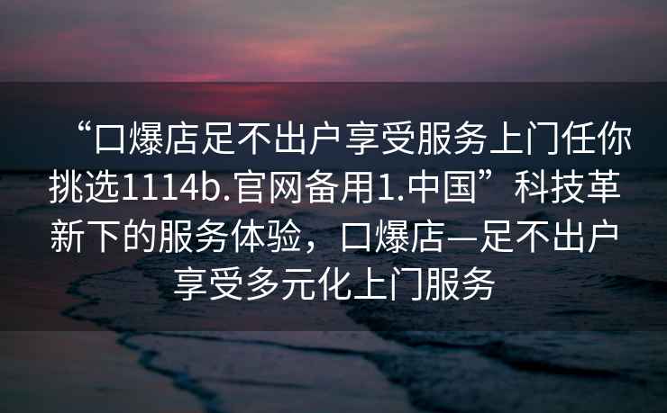 “口爆店足不出戶享受服務(wù)上門任你挑選1114b.官網(wǎng)備用1.中國”科技革新下的服務(wù)體驗(yàn)，口爆店—足不出戶享受多元化上門服務(wù)