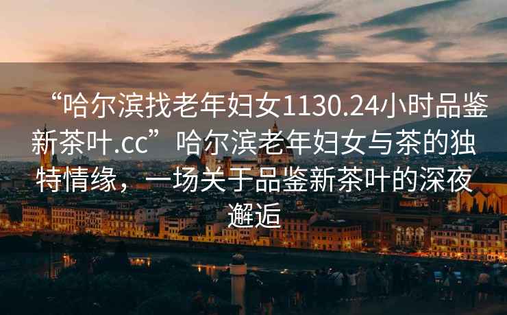 “哈爾濱找老年婦女1130.24小時(shí)品鑒新茶葉.cc”哈爾濱老年婦女與茶的獨(dú)特情緣，一場關(guān)于品鑒新茶葉的深夜邂逅