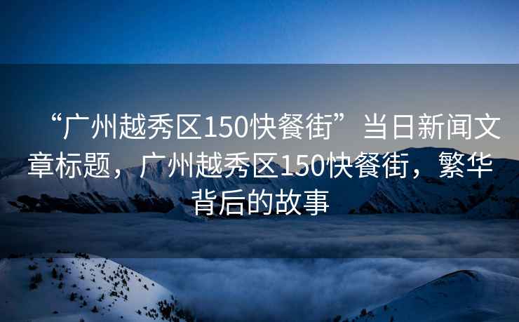 “廣州越秀區(qū)150快餐街”當日新聞文章標題，廣州越秀區(qū)150快餐街，繁華背后的故事