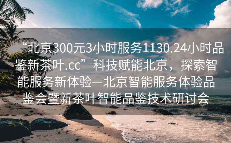 “北京300元3小時(shí)服務(wù)1130.24小時(shí)品鑒新茶葉.cc”科技賦能北京，探索智能服務(wù)新體驗(yàn)—北京智能服務(wù)體驗(yàn)品鑒會(huì)暨新茶葉智能品鑒技術(shù)研討會(huì)