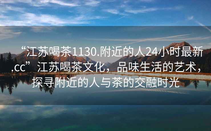 “江蘇喝茶1130.附近的人24小時(shí)最新.cc”江蘇喝茶文化，品味生活的藝術(shù)，探尋附近的人與茶的交融時(shí)光