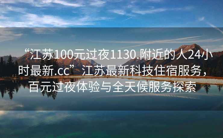 “江蘇100元過夜1130.附近的人24小時最新.cc”江蘇最新科技住宿服務(wù)，百元過夜體驗與全天候服務(wù)探索
