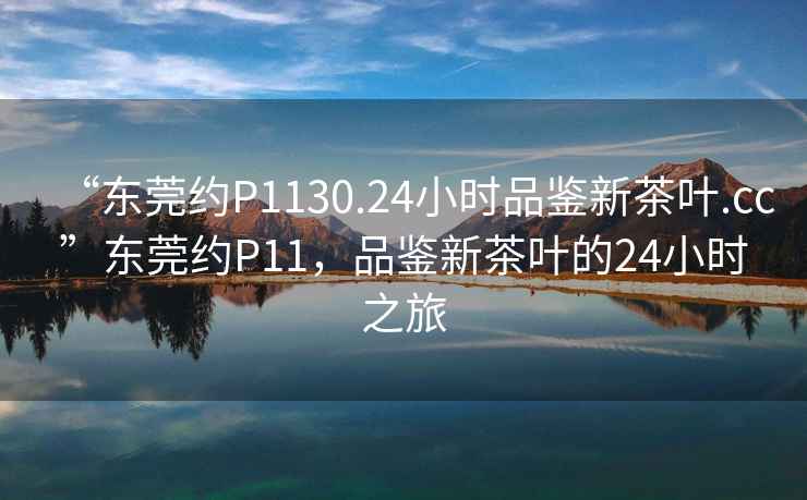 “東莞約P1130.24小時(shí)品鑒新茶葉.cc”東莞約P11，品鑒新茶葉的24小時(shí)之旅