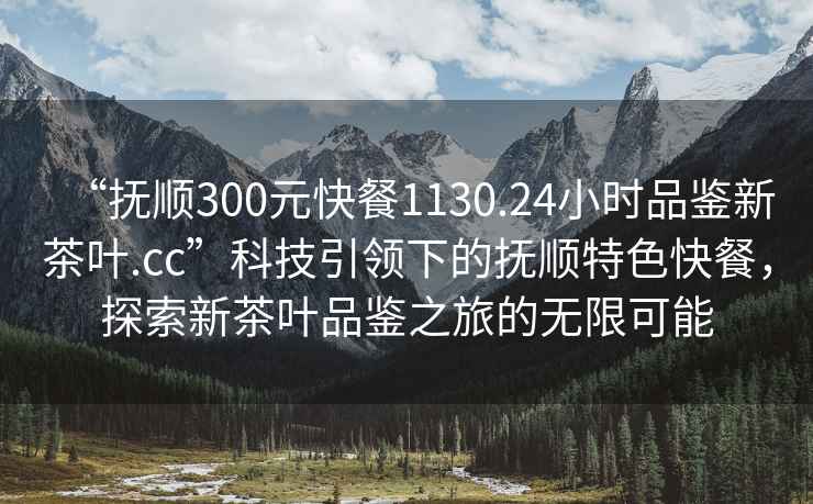 “撫順300元快餐1130.24小時(shí)品鑒新茶葉.cc”科技引領(lǐng)下的撫順特色快餐，探索新茶葉品鑒之旅的無(wú)限可能