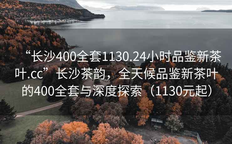 “長沙400全套1130.24小時(shí)品鑒新茶葉.cc”長沙茶韻，全天候品鑒新茶葉的400全套與深度探索（1130元起）