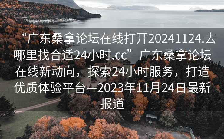 “廣東桑拿論壇在線打開20241124.去哪里找合適24小時.cc”廣東桑拿論壇在線新動向，探索24小時服務(wù)，打造優(yōu)質(zhì)體驗平臺—2023年11月24日最新報道