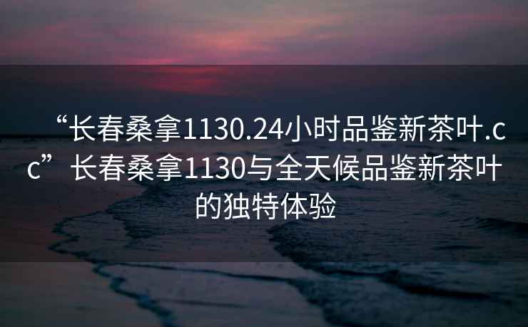 “長春桑拿1130.24小時品鑒新茶葉.cc”長春桑拿1130與全天候品鑒新茶葉的獨特體驗
