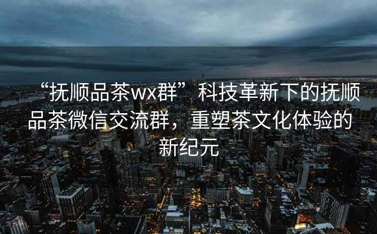 “撫順品茶wx群”科技革新下的撫順品茶微信交流群，重塑茶文化體驗的新紀元