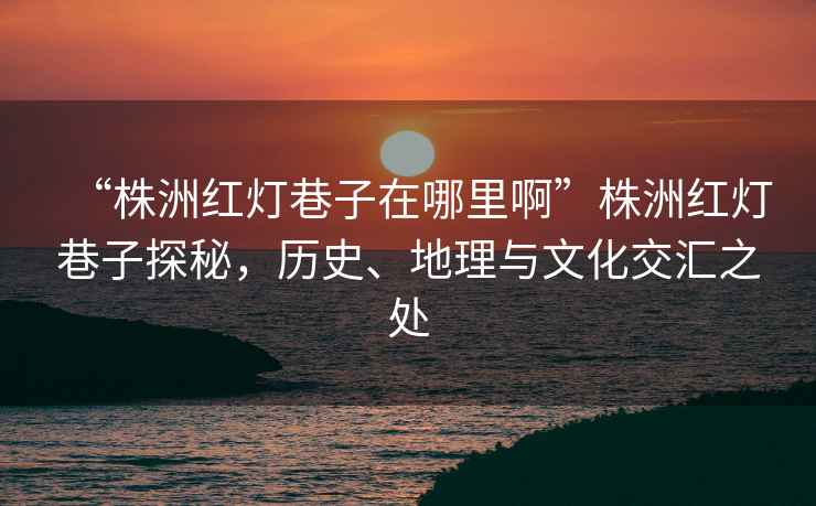 “株洲紅燈巷子在哪里啊”株洲紅燈巷子探秘，歷史、地理與文化交匯之處
