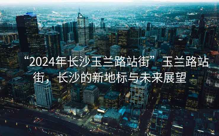 “2024年長沙玉蘭路站街”玉蘭路站街，長沙的新地標(biāo)與未來展望