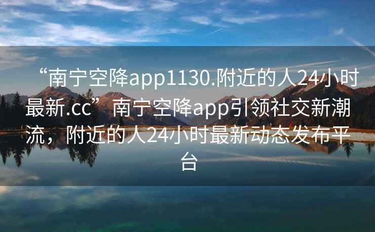 “南寧空降app1130.附近的人24小時(shí)最新.cc”南寧空降app引領(lǐng)社交新潮流，附近的人24小時(shí)最新動(dòng)態(tài)發(fā)布平臺(tái)