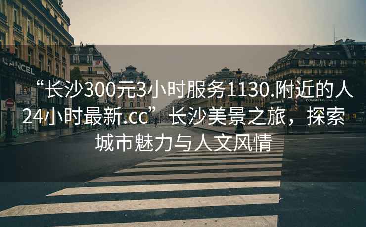 “長沙300元3小時服務1130.附近的人24小時最新.cc”長沙美景之旅，探索城市魅力與人文風情