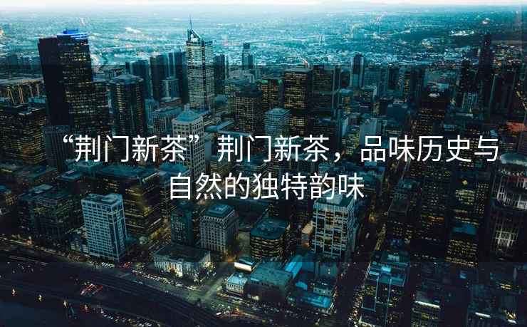 “荊門新茶”荊門新茶，品味歷史與自然的獨特韻味
