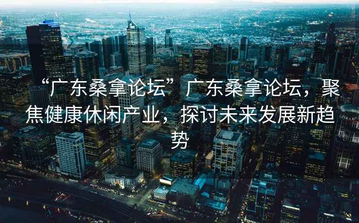 “廣東桑拿論壇”廣東桑拿論壇，聚焦健康休閑產(chǎn)業(yè)，探討未來(lái)發(fā)展新趨勢(shì)