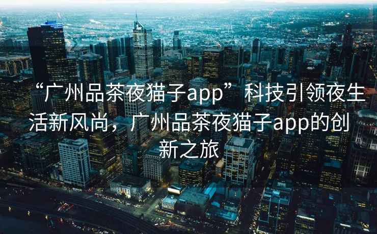 “廣州品茶夜貓子app”科技引領(lǐng)夜生活新風(fēng)尚，廣州品茶夜貓子app的創(chuàng)新之旅