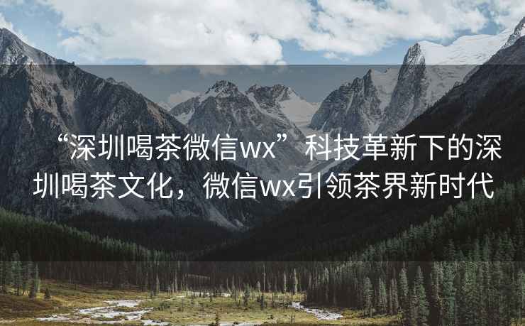 “深圳喝茶微信wx”科技革新下的深圳喝茶文化，微信wx引領(lǐng)茶界新時代