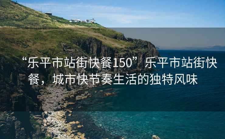 “樂平市站街快餐150”樂平市站街快餐，城市快節(jié)奏生活的獨(dú)特風(fēng)味