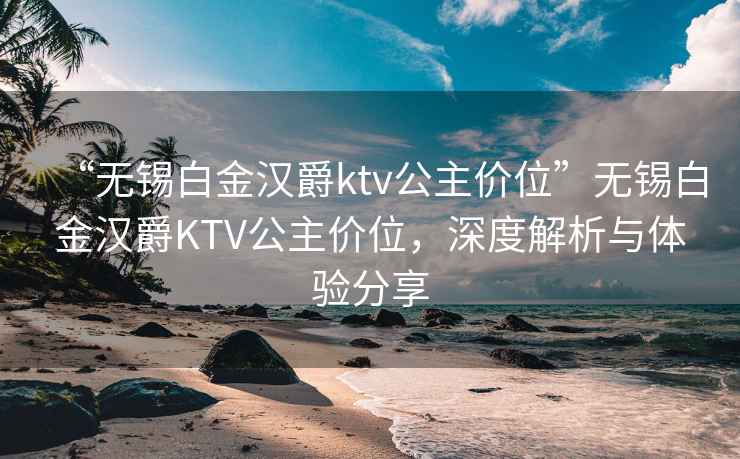 “無錫白金漢爵ktv公主價(jià)位”無錫白金漢爵KTV公主價(jià)位，深度解析與體驗(yàn)分享