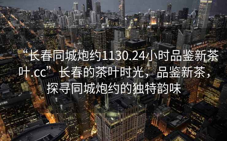 “長(zhǎng)春同城炮約1130.24小時(shí)品鑒新茶葉.cc”長(zhǎng)春的茶葉時(shí)光，品鑒新茶，探尋同城炮約的獨(dú)特韻味