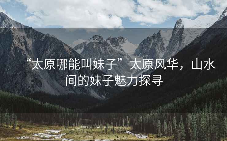 “太原哪能叫妹子”太原風(fēng)華，山水間的妹子魅力探尋