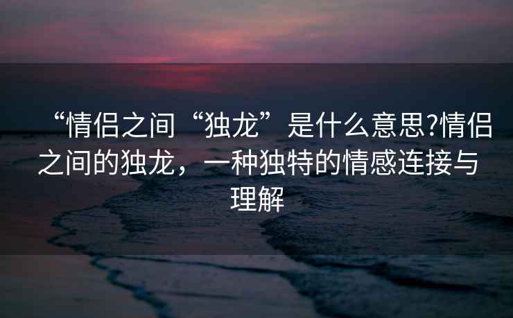 “情侶之間“獨龍”是什么意思?情侶之間的獨龍，一種獨特的情感連接與理解